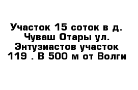 Участок 15 соток в д. Чуваш Отары ул. Энтузиастов участок 119 . В 500 м от Волги